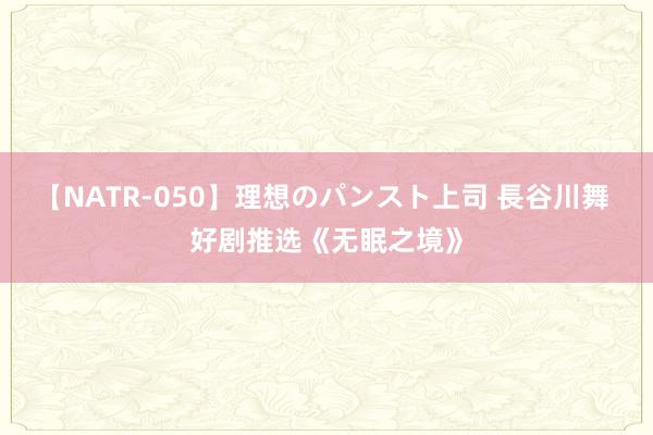 【NATR-050】理想のパンスト上司 長谷川舞 好剧推选《无眠之境》