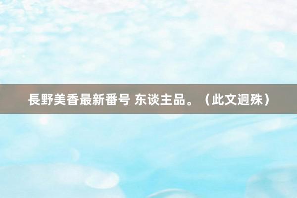 長野美香最新番号 东谈主品。（此文迥殊）