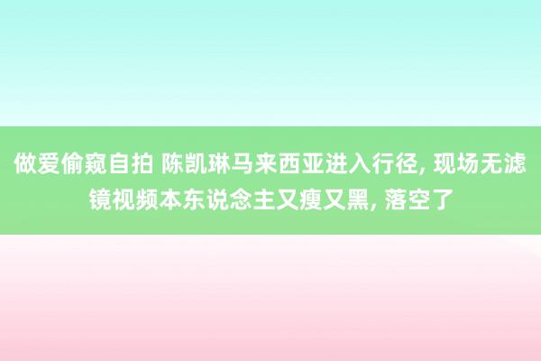做爱偷窥自拍 陈凯琳马来西亚进入行径, 现场无滤镜视频本东说念主又瘦又黑, 落空了