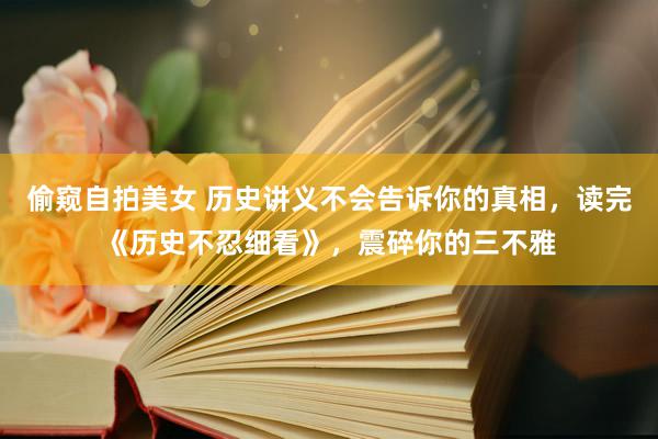 偷窥自拍美女 历史讲义不会告诉你的真相，读完《历史不忍细看》，震碎你的三不雅