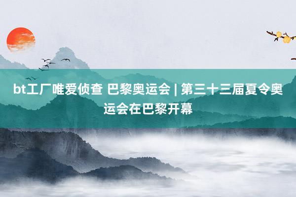 bt工厂唯爱侦查 巴黎奥运会 | 第三十三届夏令奥运会在巴黎开幕