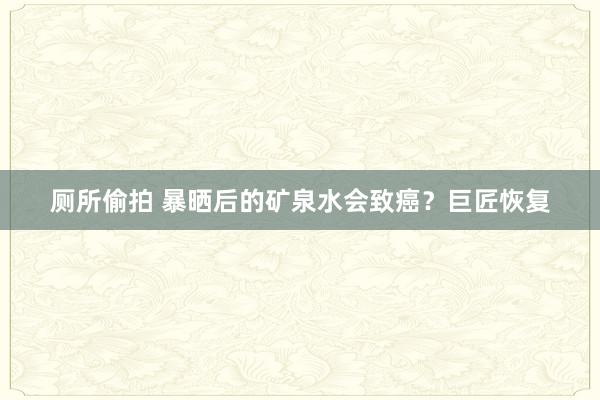 厕所偷拍 暴晒后的矿泉水会致癌？巨匠恢复