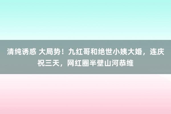 清纯诱惑 大局势！九红哥和绝世小姨大婚，连庆祝三天，网红圈半壁山河恭维