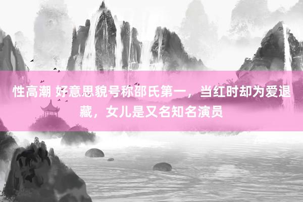 性高潮 好意思貌号称邵氏第一，当红时却为爱退藏，女儿是又名知名演员