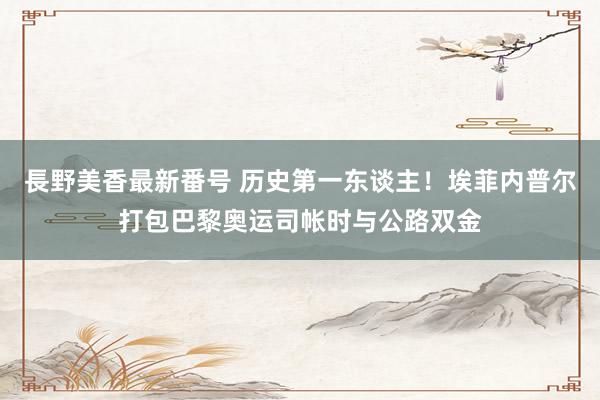長野美香最新番号 历史第一东谈主！埃菲内普尔打包巴黎奥运司帐时与公路双金