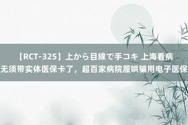 【RCT-325】上から目線で手コキ 上海看病无须带实体医保卡了，超百家病院履哄骗用电子医保