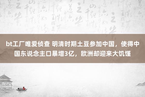 bt工厂唯爱侦查 明清时期土豆参加中国，使得中国东说念主口暴增3亿，欧洲却迎来大饥馑