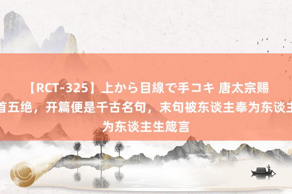 【RCT-325】上から目線で手コキ 唐太宗赐臣子一首五绝，开篇便是千古名句，末句被东谈主奉为东谈主生箴言