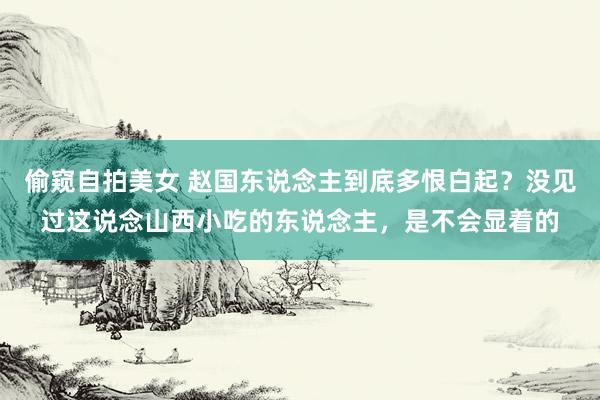 偷窥自拍美女 赵国东说念主到底多恨白起？没见过这说念山西小吃的东说念主，是不会显着的