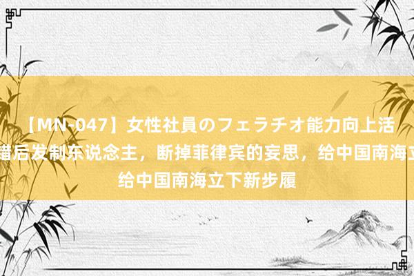 【MN-047】女性社員のフェラチオ能力向上活動 中国不错后发制东说念主，断掉菲律宾的妄思，给中国南海立下新步履