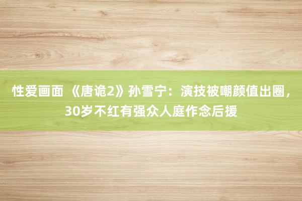 性爱画面 《唐诡2》孙雪宁：演技被嘲颜值出圈，30岁不红有强众人庭作念后援