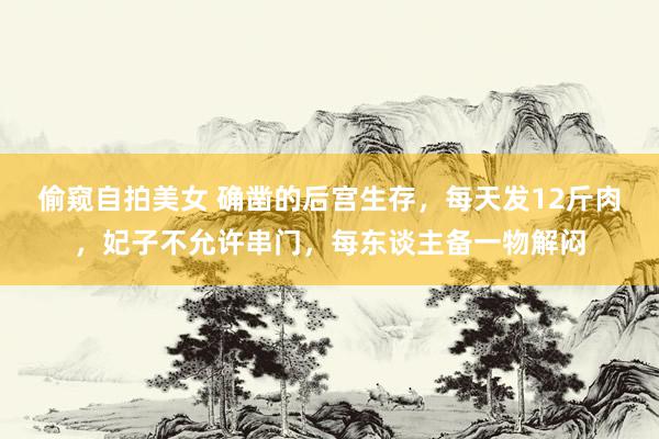 偷窥自拍美女 确凿的后宫生存，每天发12斤肉，妃子不允许串门，每东谈主备一物解闷