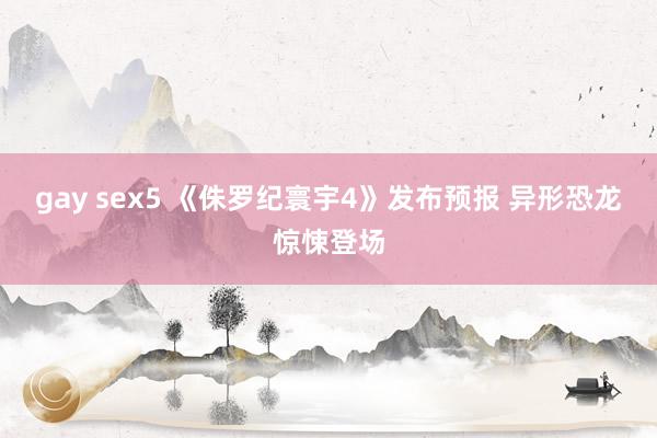gay sex5 《侏罗纪寰宇4》发布预报 异形恐龙惊悚登场