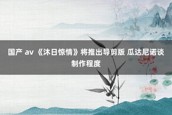 国产 av 《沐日惊情》将推出导剪版 瓜达尼诺谈制作程度