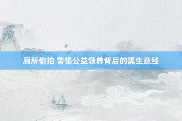 厕所偷拍 警惕公益领养背后的黑生意经