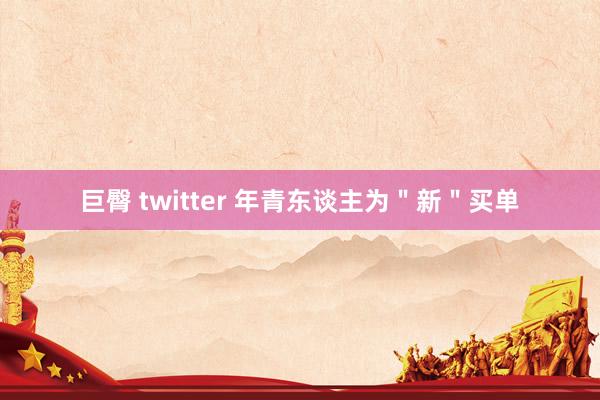 巨臀 twitter 年青东谈主为＂新＂买单