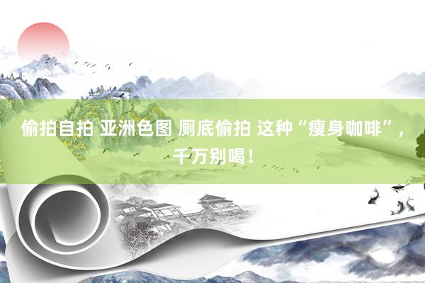 偷拍自拍 亚洲色图 厕底偷拍 这种“瘦身咖啡”，千万别喝！
