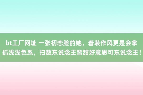 bt工厂网址 一张初恋脸的她，着装作风更是会拿抓浅浅色系，扫数东说念主皆甜好意思可东说念主！