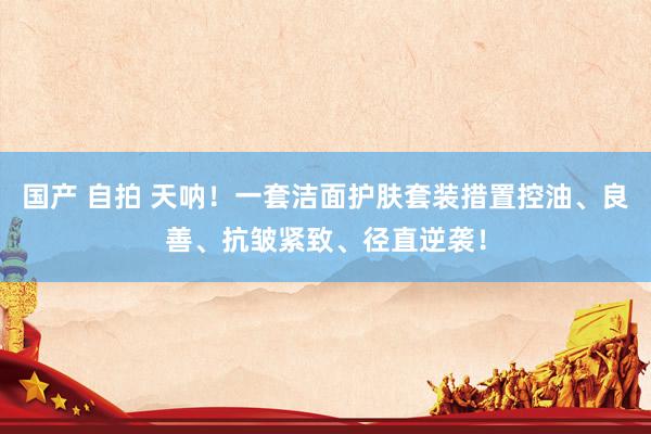 国产 自拍 天呐！一套洁面护肤套装措置控油、良善、抗皱紧致、径直逆袭！