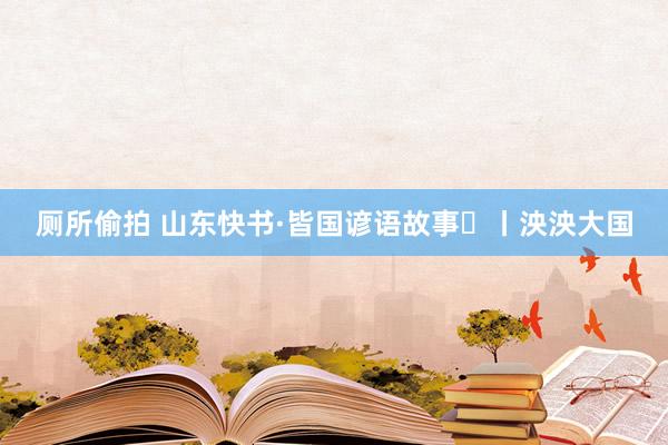 厕所偷拍 山东快书·皆国谚语故事㊶丨泱泱大国