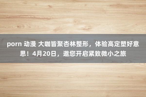 porn 动漫 大咖皆聚杏林整形，体验高定塑好意思！4月20日，邀您开启紧致微小之旅