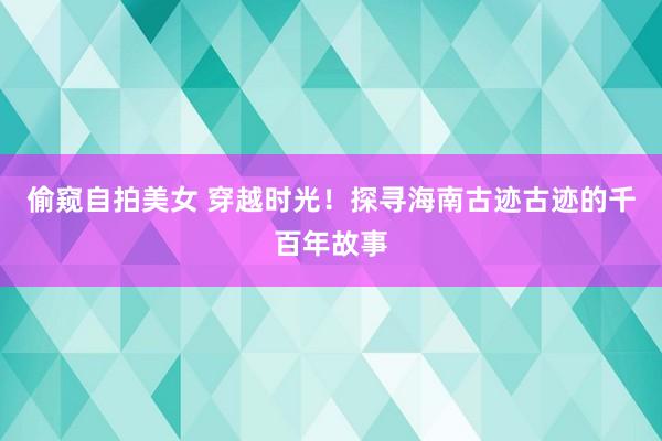 偷窥自拍美女 穿越时光！探寻海南古迹古迹的千百年故事