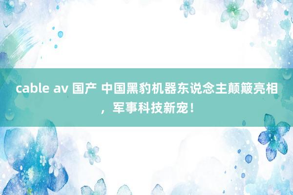 cable av 国产 中国黑豹机器东说念主颠簸亮相，军事科技新宠！