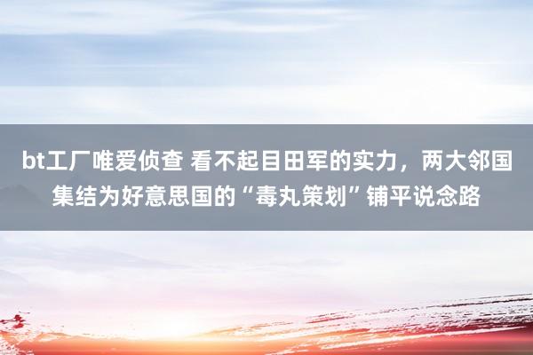 bt工厂唯爱侦查 看不起目田军的实力，两大邻国集结为好意思国的“毒丸策划”铺平说念路