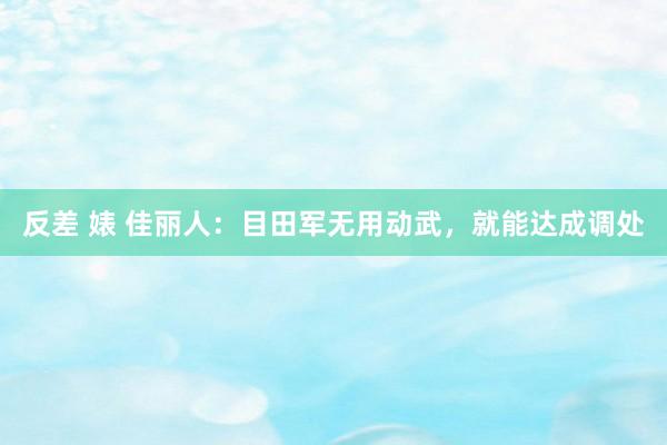 反差 婊 佳丽人：目田军无用动武，就能达成调处