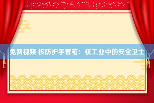免费视频 核防护手套箱：核工业中的安全卫士