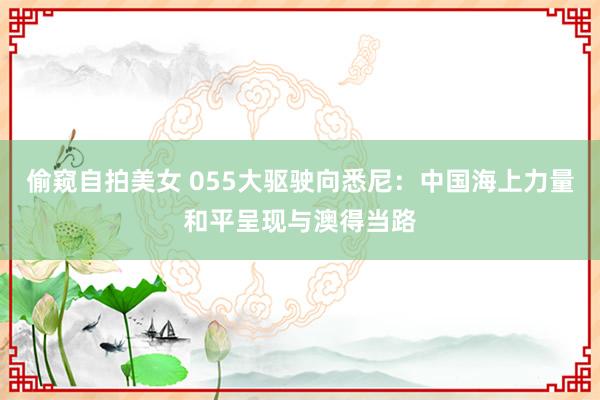 偷窥自拍美女 055大驱驶向悉尼：中国海上力量和平呈现与澳得当路