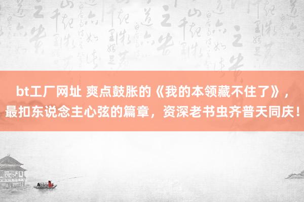 bt工厂网址 爽点鼓胀的《我的本领藏不住了》，最扣东说念主心弦的篇章，资深老书虫齐普天同庆！