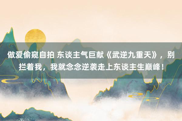 做爱偷窥自拍 东谈主气巨献《武逆九重天》，别拦着我，我就念念逆袭走上东谈主生巅峰！