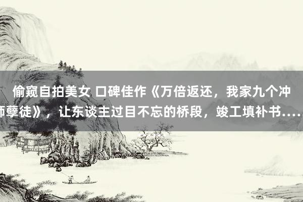 偷窥自拍美女 口碑佳作《万倍返还，我家九个冲师孽徒》，让东谈主过目不忘的桥段，竣工填补书……