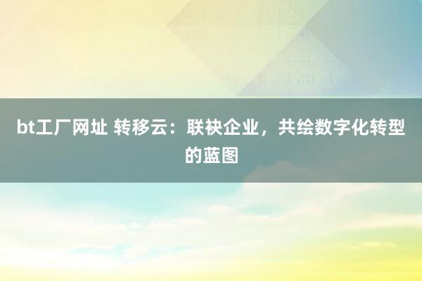 bt工厂网址 转移云：联袂企业，共绘数字化转型的蓝图