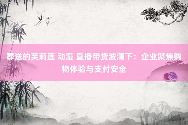 葬送的芙莉莲 动漫 直播带货波澜下：企业聚焦购物体验与支付安全