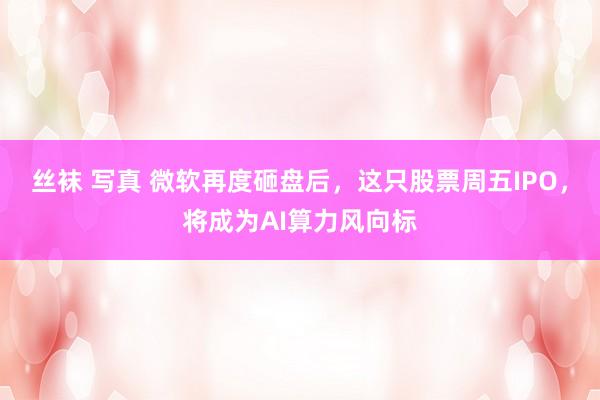 丝袜 写真 微软再度砸盘后，这只股票周五IPO，将成为AI算力风向标
