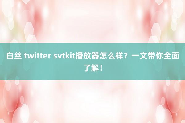 白丝 twitter svtkit播放器怎么样？一文带你全面了解！
