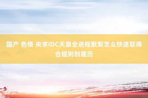 国产 色情 央求IDC天禀全进程默契怎么快速取得合规则划履历