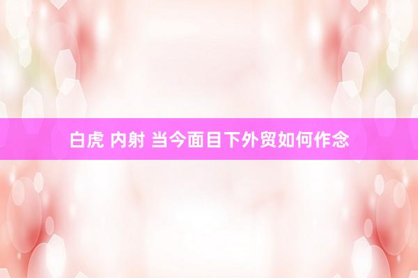 白虎 内射 当今面目下外贸如何作念