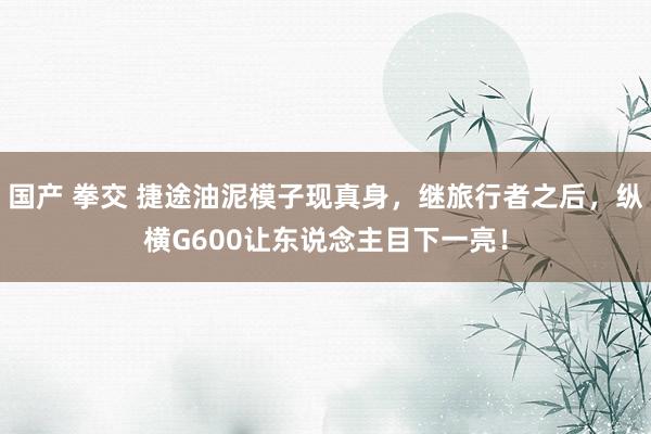 国产 拳交 捷途油泥模子现真身，继旅行者之后，纵横G600让东说念主目下一亮！