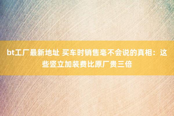 bt工厂最新地址 买车时销售毫不会说的真相：这些竖立加装费比原厂贵三倍