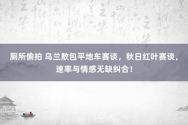 厕所偷拍 乌兰敖包平地车赛谈，秋日红叶赛谈，速率与情感无缺纠合！