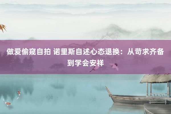 做爱偷窥自拍 诺里斯自述心态退换：从苛求齐备到学会安祥