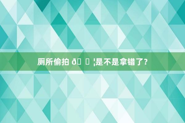 厕所偷拍 😦是不是拿错了?