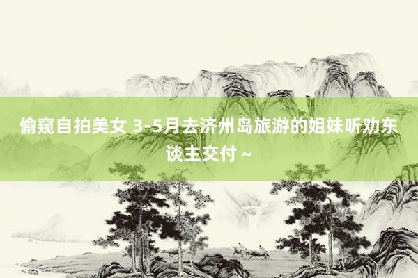 偷窥自拍美女 3-5月去济州岛旅游的姐妹听劝东谈主交付~