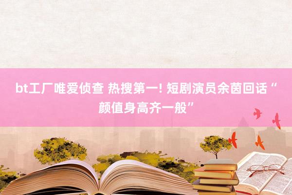 bt工厂唯爱侦查 热搜第一! 短剧演员余茵回话“颜值身高齐一般”