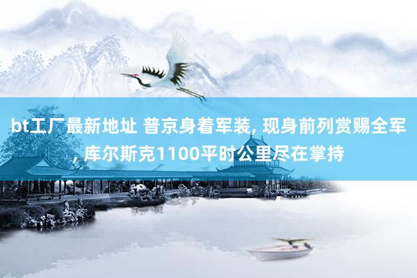 bt工厂最新地址 普京身着军装, 现身前列赏赐全军, 库尔斯克1100平时公里尽在掌持