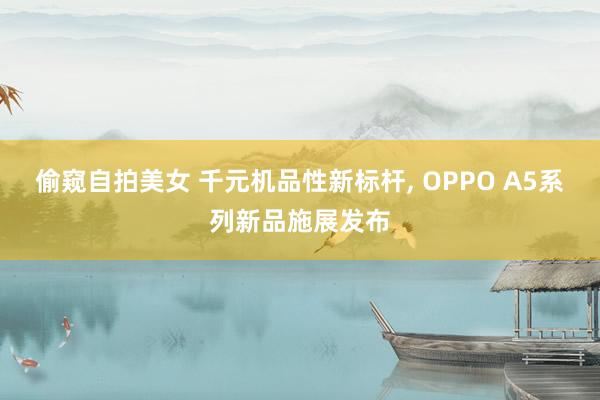 偷窥自拍美女 千元机品性新标杆, OPPO A5系列新品施展发布