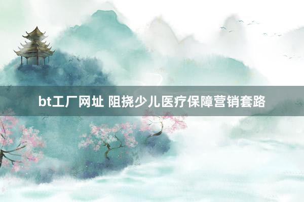 bt工厂网址 阻挠少儿医疗保障营销套路